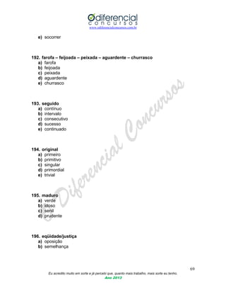 www.odiferencialconcursos.com.br
69
Eu acredito muito em sorte e já percebi que, quanto mais trabalho, mais sorte eu tenho.
Ano 2013
e) socorrer
192. farofa – feijoada – peixada – aguardente – churrasco
a) farofa
b) feijoada
c) peixada
d) aguardente
e) churrasco
193. seguido
a) contínuo
b) intervalo
c) consecutivo
d) sucesso
e) continuado
194. original
a) primeiro
b) primitivo
c) singular
d) primordial
e) trivial
195. maduro
a) verde
b) idoso
c) senil
d) prudente
196. eqüidade/justiça
a) oposição
b) semelhança
 