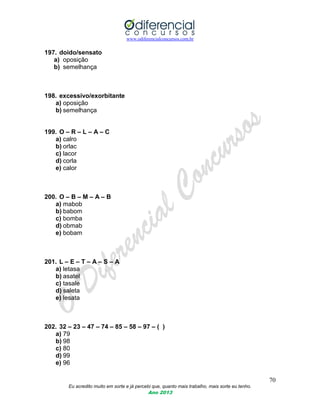 www.odiferencialconcursos.com.br
70
Eu acredito muito em sorte e já percebi que, quanto mais trabalho, mais sorte eu tenho.
Ano 2013
197. doido/sensato
a) oposição
b) semelhança
198. excessivo/exorbitante
a) oposição
b) semelhança
199. O – R – L – A – C
a) calro
b) orlac
c) lacor
d) corla
e) calor
200. O – B – M – A – B
a) mabob
b) babom
c) bomba
d) obmab
e) bobam
201. L – E – T – A – S – A
a) letasa
b) asatel
c) tasale
d) saleta
e) lesata
202. 32 – 23 – 47 – 74 – 85 – 58 – 97 – ( )
a) 79
b) 98
c) 80
d) 99
e) 96
 