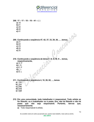 www.odiferencialconcursos.com.br
72
Eu acredito muito em sorte e já percebi que, quanto mais trabalho, mais sorte eu tenho.
Ano 2013
208. 17 – 17 – 19 – 19 – 41 – ( )
a) 18
b) 21
c) 20
d) 40
e) 41
209. Continuando a seqüência 47, 42, 37, 33, 29, 26, ... , temos:
a) 21
b) 22
c) 23
d) 24
e) 25
210. Continuando a seqüência de letras F, N, G, M, H ... temos,
respectivamente,
a) O, P
b) I, O
c) E, P
d) L, I
e) D, L
211. Continuando a seqüência 4, 10, 28, 82, ..., temos
a) 236
b) 244
c) 246
d) 254
e) 256
212. Em uma comunidade, todo trabalhador é responsável. Todo artista se
for filósofo, ou é trabalhador ou é poeta. Ora, não há filósofo e não há
poeta que não seja responsável. Portanto, tem-se que,
necessariamente:
a) Todo responsável é artista;
 