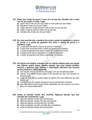 www.odiferencialconcursos.com.br
74
Eu acredito muito em sorte e já percebi que, quanto mais trabalho, mais sorte eu tenho.
Ano 2013
217. Valter tem inveja de quem é mais rico do que ele. Geraldo não é mais
rico do que quem o inveja. Logo:
a) quem não é mais rico do que Valter é mais pobre do que Valter;
b) Geraldo é mais rico do que Valter;
c) Valter não tem inveja de quem não é mais rico do que ele;
d) Valter inveja só quem é mais rico do que ele;
e) Geraldo não é mais rico do que Valter.
218. Em uma avenida reta, a padaria fica entre o posto de gasolina e a banca
de jornal, e o posto de gasolina fica entre a banca de jornal e a
sapataria. Logo:
a) a sapataria fica entre a banca de jornal e a padaria;
b) a banca de jornal fica entre o posto de gasolina e a padaria;
c) o posto de gasolina fica entre a padaria e a banca de jornal;
d) a padaria fica entre a sapataria e o posto de gasolina;
e) o posto de gasolina fica entre a sapataria e a padaria.
219. Um técnico de futebol, animado com as vitórias obtidas pela sua equipe
nos últimos quatro jogos, decidiu apostar que essa equipe também
vencerá o próximo jogo. Indique a informação adicional que tornaria
menos provável a vitória esperada.
a) sua equipe venceu os últimos seis jogos, em vez de apenas quatro;
b) choveu nos últimos quatro jogos e há previsão de que não choverá no
próximo jogo;
c) cada um dos últimos quatro jogos foi ganho por uma diferença de mais
de um gol;
d) o artilheiro de sua equipe recuperou-se do estiramento muscular;
e) dois dos últimos quatro jogos foram realizados em seu campo e os outros
dois, em campo adversário.
220. Todas as plantas verdes têm clorofila. Algumas plantas que têm
clorofila são comestíveis. Logo,
a) algumas plantas verdes são comestíveis;
b) algumas plantas verdes não são comestíveis;
c) algumas plantas comestíveis têm clorofila;
d) todas as plantas que têm clorofila são comestíveis;
e) todas as plantas verdes são comestíveis.
 