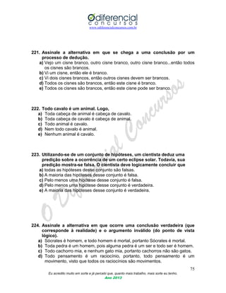 www.odiferencialconcursos.com.br
75
Eu acredito muito em sorte e já percebi que, quanto mais trabalho, mais sorte eu tenho.
Ano 2013
221. Assinale a alternativa em que se chega a uma conclusão por um
processo de dedução.
a) Vejo um cisne branco, outro cisne branco, outro cisne branco...então todos
os cisnes são brancos.
b) Vi um cisne, então ele é branco.
c) Vi dois cisnes brancos, então outros cisnes devem ser brancos.
d) Todos os cisnes são brancos, então este cisne é branco.
e) Todos os cisnes são brancos, então este cisne pode ser branco.
222. Todo cavalo é um animal. Logo,
a) Toda cabeça de animal é cabeça de cavalo.
b) Toda cabeça de cavalo é cabeça de animal.
c) Todo animal é cavalo.
d) Nem todo cavalo é animal.
e) Nenhum animal é cavalo.
223. Utilizando-se de um conjunto de hipóteses, um cientista deduz uma
predição sobre a ocorrência de um certo eclipse solar. Todavia, sua
predição mostra-se falsa. O cientista deve logicamente concluir que
a) todas as hipóteses desse conjunto são falsas.
b) A maioria das hipóteses desse conjunto é falsa.
c) Pelo menos uma hipótese desse conjunto é falsa.
d) Pelo menos uma hipótese desse conjunto é verdadeira.
e) A maioria das hipóteses desse conjunto é verdadeira.
224. Assinale a alternativa em que ocorre uma conclusão verdadeira (que
corresponde à realidade) e o argumento inválido (do ponto de vista
lógico).
a) Sócrates é homem, e todo homem é mortal, portanto Sócrates é mortal.
b) Toda pedra é um homem, pois alguma pedra é um ser e todo ser é homem.
c) Todo cachorro mia, e nenhum gato mia, portanto cachorros não são gatos.
d) Todo pensamento é um raciocínio, portanto, todo pensamento é um
movimento, visto que todos os raciocínios são movimentos.
 