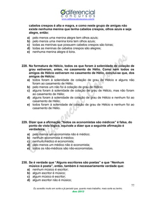 www.odiferencialconcursos.com.br
77
Eu acredito muito em sorte e já percebi que, quanto mais trabalho, mais sorte eu tenho.
Ano 2013
cabelos crespos é alta e magra, e como neste grupo de amigas não
existe nenhuma menina que tenha cabelos crespos, olhos azuis e seja
alegre, então:
a) pelo menos uma menina alegre tem olhos azuis;
b) pelo menos uma menina loira tem olhos azuis;
c) todas as meninas que possuem cabelos crespos são loiras;
d) todas as meninas de cabelos crespos são alegres;
e) nenhuma menina alegre é loira.
228. Na formatura de Hélcio, todos os que foram à solenidade de colação de
grau estiveram, antes, no casamento de Hélio. Como nem todos os
amigos de Hélcio estiveram no casamento de Hélio, conclui-se que, dos
amigos de Hélcio:
a) todos foram à solenidade de colação de grau de Hélcio e alguns não
foram ao casamento de Hélio;
b) pelo menos um não foi à colação de grau de Hélcio;
c) alguns foram à solenidade de colação de grau de Hélcio, mas não foram
ao casamento de Hélio;
d) alguns foram à solenidade de colação de grau de Hélcio e nenhum foi ao
casamento de Hélio;
e) todos foram à solenidade de colação de grau de Hélcio e nenhum foi ao
casamento de Hélio.
229. Dizer que a afirmação “todos os economistas são médicos” é falsa, do
ponto de vista lógico, equivale a dizer que a seguinte afirmação é
verdadeira:
a) pelo menos um economista não é médico;
b) nenhum economista é médico;
c) nenhum médico é economista;
d) pelo menos um médico não é economista;
e) todos os não-médicos são não-economistas.
230. Se é verdade que “Alguns escritores são poetas” e que “Nenhum
músico é poeta”, então, também é necessariamente verdade que:
a) nenhum músico é escritor;
b) algum escritor é músico;
c) algum músico é escritor;
d) algum escritor não é músico;
 
