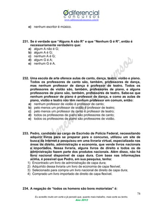 www.odiferencialconcursos.com.br
78
Eu acredito muito em sorte e já percebi que, quanto mais trabalho, mais sorte eu tenho.
Ano 2013
e) nenhum escritor é músico.
231. Se é verdade que “Alguns A são R” e que “Nenhum G é R”, então é
necessariamente verdadeiro que:
a) algum A não é G;
b) algum A é G;
c) nenhum A é G;
d) algum G é A;
e) nenhum G é A.
232. Uma escola de arte oferece aulas de canto, dança, teatro, violão e piano.
Todos os professores de canto são, também, professores de dança,
mas nenhum professor de dança é professor de teatro. Todos os
professores de violão são, também, professores de piano, e alguns
professores de piano são, também, professores de teatro. Sabe-se que
nenhum professor de piano é professor de dança, e como as aulas de
piano, violão e teatro não têm nenhum professor em comum, então:
a) nenhum professor de violão é professor de canto;
b) pelo menos um professor de violão é professor de teatro;
c) pelo menos um professor de canto é professor de teatro;
d) todos os professores de piano são professores de canto;
e) todos os professores de piano são professores de violão.
233. Pedro, candidato ao cargo de Escrivão de Polícia Federal, necessitando
adquirir livros para se preparar para o concurso, utilizou um site de
busca da Internet e pesquisou em uma livraria virtual, especializada nas
áreas de direito, administração e economia, que vende livros nacionais
e importados. Nessa livraria, alguns livros de direito e todos os de
administração fazem parte dos produtos nacionais. Além disso, não há
livro nacional disponível de capa dura. Com base nas informações
acima, é possível que Pedro, em sua pesquisa, tenha:
1) Encontrado um livro de administração de capa dura;
2) Adquirido dessa livraria um livro de economia de capa flexível;
3) Selecionado para compra um livro nacional de direito de capa dura;
4) Comprado um livro importado de direito de capa flexível.
234. A negação de “todos os homens são bons motoristas” é:
 