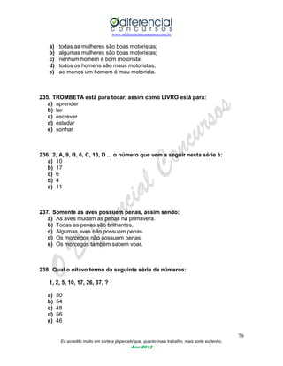www.odiferencialconcursos.com.br
79
Eu acredito muito em sorte e já percebi que, quanto mais trabalho, mais sorte eu tenho.
Ano 2013
a) todas as mulheres são boas motoristas;
b) algumas mulheres são boas motoristas;
c) nenhum homem é bom motorista;
d) todos os homens são maus motoristas;
e) ao menos um homem é mau motorista.
235. TROMBETA está para tocar, assim como LIVRO está para:
a) aprender
b) ler
c) escrever
d) estudar
e) sonhar
236. 2, A, 9, B, 6, C, 13, D ... o número que vem a seguir nesta série é:
a) 10
b) 17
c) 6
d) 4
e) 11
237. Somente as aves possuem penas, assim sendo:
a) As aves mudam as penas na primavera.
b) Todas as penas são brilhantes.
c) Algumas aves não possuem penas.
d) Os morcegos não possuem penas.
e) Os morcegos também sabem voar.
238. Qual o oitavo termo da seguinte série de números:
1, 2, 5, 10, 17, 26, 37, ?
a) 50
b) 54
c) 48
d) 56
e) 46
 
