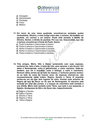 www.odiferencialconcursos.com.br
8
Eu acredito muito em sorte e já percebi que, quanto mais trabalho, mais sorte eu tenho.
Ano 2013
a) Advogado
b) Administrador
c) Psicólogo
d) Físico
e) Médico
11. Em torno de uma mesa quadrada, encontram-se sentados quatro
sindicalistas. Oliveira, o mais antigo entre eles, é mineiro. Há também um
paulista, um carioca e um baiano. Paulo está sentado à direita de
Oliveira. Norton, à direita do paulista. Por sua vez, Vasconcelos, que não
é carioca, encontra-se à frente de Paulo. Assim,
a) Paulo é paulista e Vasconcelos é baiano.
b) Paulo é carioca e Vasconcelos é baiano.
c) Norton é baiano e Vasconcelos é paulista.
d) Norton é carioca e Vasconcelos é paulista.
e) Paulo é baiano e Vasconcelos é paulista.
12. Três amigos, Mário, Nilo e Oscar, juntamente com suas esposas,
sentaram-se, lado a lado, à beira do cais, para apreciar o pôr-do-sol. Um
deles é flamenguista, outro é palmeirense, e outro vascaíno. Sabe-se,
também, que um é arquiteto, outro é biólogo, e outro é cozinheiro.
Nenhum deles sentou-se ao lado da esposa, e nenhuma pessoa sentou-
se ao lado de outra do mesmo sexo. As esposas chamam-se, não
necessariamente nesta ordem, Regina, Sandra e Tânia. O arquiteto
sentou-se em um dos dois lugares do meio, ficando mais próximo de
Regina do que de Oscar ou do que do flamenguista. O vascaíno está
sentado em uma das pontas, e a esposa do cozinheiro está sentada à
sua direita. Mário está sentado entre Tânia, que está à sua esquerda, e
Sandra. As esposas de Nilo e de Oscar são, respectivamente:
a) Regina e Sandra
b) Tânia e Sandra
c) Sandra e Tânia
d) Regina e Tânia
e) Tânia e Regina
 