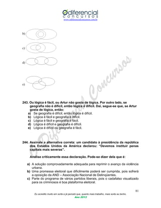 www.odiferencialconcursos.com.br
81
Eu acredito muito em sorte e já percebi que, quanto mais trabalho, mais sorte eu tenho.
Ano 2013
b)
c)
d)
e)
243. Ou lógica é fácil, ou Artur não gosta de lógica. Por outro lado, se
geografia não é difícil, então lógica é difícil. Daí, segue-se que, se Artur
gosta de lógica, então:
a) Se geografia é difícil, então lógica é difícil.
b) Lógica é fácil e geografia é difícil.
c) Lógica é fácil e geografia é fácil.
d) Lógica é difícil e geografia é difícil.
e) Lógica é difícil ou geografia é fácil.
244. Assinale a alternativa correta: um candidato à presidência da república
dos Estados Unidos da América declarou: “Devemos instituir penas
capitais mais severas”.
Analise criticamente essa declaração. Pode-se dizer dela que é:
a) A solução comprovadamente adequada para reprimir o avanço da violência
urbana.
b) Uma promessa eleitoral que dificilmente poderá ser cumprida, pois sofrerá
a oposição da AND – Associação Nacional de Delinqüentes.
c) Parte do programa de vários partidos liberais, pois o cadafalso visualizado
para os criminosos é boa plataforma eleitoral.
 