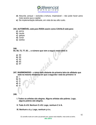 www.odiferencialconcursos.com.br
82
Eu acredito muito em sorte e já percebi que, quanto mais trabalho, mais sorte eu tenho.
Ano 2013
d) Absurda, porque – excluída a tortura, impensável – não pode haver pena
mais severa que a capital.
e) De implementação delicada, em vista de seu alto custo.
245. AUTOMÓVEL está para RODA assim como CAVALO está para:
a) perna
b) cauda
c) galope
d) correr
e) estribo
246.
65, 68, 72, 77, 83 ... o número que vem a seguir nesta série é:
a) 90
b) 86
c) 92
d) 85
e) 87
247. INARMONIOSO – a letra mais distante da primeira letra do alfabeto que
está na mesma distância em que o segundo i está do primeiro i é
a) i
b) N
c) O
d) H
e) G
248.
I. Todos os artistas são alegres. Alguns artistas são pobres. Logo,
alguns pobres são alegres.
II. Todo A é B. Nenhum C é B. Logo, nenhum C é A.
III. Nenhum x é y. Logo, nenhum y é x.
 