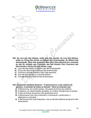www.odiferencialconcursos.com.br
84
Eu acredito muito em sorte e já percebi que, quanto mais trabalho, mais sorte eu tenho.
Ano 2013
b)
c)
d)
e)
252. Se Lara não fala italiano, então Ana fala alemão. Se Lara fala Italiano,
então ou Ching fala chinês ou Débora fala dinamarquês. Se Débora fala
dinamarquês, Elton fala espanhol. Mas Elton fala espanhol se e somente
se não for verdade que Francisco não fala francês. Ora, Francisco não
fala francês e Ching não fala chinês. Logo,
a) Lara não fala italiano e Débora não fala Dinamarquês.
b) Ching não fala chinês e Débora fala dinamarquês.
c) Francisco não fala francês e Elton fala espanhol.
d) Ana não fala alemão ou Lara fala italiano.
e) Ana fala alemão e Débora fala dinamarquês.
253. Importante estadista declarou: “A democracia é o pior sistema de
governo, á exclusão de todos os demais”. Deve-se entender que:
a) A democracia, em muitos países, não passa de tirania dos políticos.
b) A ditadura, em determinadas situações, é a melhor solução para os países.
c) Todas as formas de governo são igualmente ruins.
d) A democracia é pior que a teocracia, a monarquia, a plutocracia, a
oligarquia e a anarquia.
e) A democracia tem suas fraquezas, mas os demais sistemas de governo são
ainda piores.
 