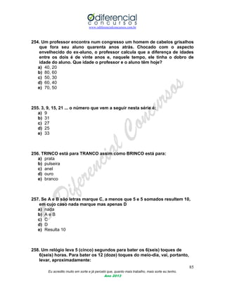 www.odiferencialconcursos.com.br
85
Eu acredito muito em sorte e já percebi que, quanto mais trabalho, mais sorte eu tenho.
Ano 2013
254. Um professor encontra num congresso um homem de cabelos grisalhos
que fora seu aluno quarenta anos atrás. Chocado com o aspecto
envelhecido do ex-aluno, o professor calcula que a diferença de idades
entre os dois é de vinte anos e, naquele tempo, ele tinha o dobro de
idade do aluno. Que idade o professor e o aluno têm hoje?
a) 40, 20
b) 80, 60
c) 50, 30
d) 60, 40
e) 70, 50
255. 3, 9, 15, 21 ... o número que vem a seguir nesta série é:
a) 9
b) 31
c) 27
d) 25
e) 33
256. TRINCO está para TRANCO assim como BRINCO está para:
a) prata
b) pulseira
c) anel
d) ouro
e) branco
257. Se A e B são letras marque C, a menos que 5 e 5 somados resultem 10,
em cujo caso nada marque mas apenas D
a) nada
b) A e B
c) C
d) D
e) Resulta 10
258. Um relógio leva 5 (cinco) segundos para bater os 6(seis) toques de
6(seis) horas. Para bater os 12 (doze) toques do meio-dia, vai, portanto,
levar, aproximadamente:
 