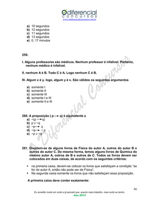 www.odiferencialconcursos.com.br
86
Eu acredito muito em sorte e já percebi que, quanto mais trabalho, mais sorte eu tenho.
Ano 2013
a) 10 segundos
b) 12 segundos
c) 11 segundos
d) 13 segundos
e) 0, 17 minutos
259.
I. Alguns professores são médicos. Nenhum professor é infalível. Portanto,
nenhum médico é infalível.
II. nenhum A é B. Todo C é A. Logo nenhum C é B.
III. Algum x é y. logo, algum y é x. São válidos os seguintes argumentos
a) somente I
b) somente II
c) somente III
d) somente I e III
e) somente II e III
260. A proposição ( p q) é equivalente a
a) ~(p q)
b) p v ~q
c) ~p q
d) ~q ~ p
e) ~p v ~q
261. Dispõem-se de alguns livros de Física do autor A, outros do autor B e
outros do autor C. Da mesma forma, temos alguns livros de Química do
mesmo autor A, outros de B e outros de C. Todos os livros devem ser
colocados em duas caixas, de acordo com os seguintes critérios:
 na primeira caixa, devem-se colocar os livros que satisfaçam a condição “se
for do autor A, então não pode ser de Física”.
 Na segunda caixa somente os livros que não satisfaçam essa proposição.
A primeira caixa deve conter exatamente:
 