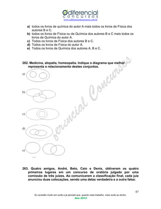 www.odiferencialconcursos.com.br
87
Eu acredito muito em sorte e já percebi que, quanto mais trabalho, mais sorte eu tenho.
Ano 2013
a) todos os livros de química do autor A mais todos os livros de Física dos
autores B e C.
b) todos os livros de Física ou de Química dos autores B e C mais todos os
livros de Química do autor A.
c) Todos os livros de Física dos autores B e C.
d) Todos os livros de Física do autor A.
e) Todos os livros de Química dos autores A, B e C.
262. Medicina, alopatia, homeopatia. Indique o diagrama que melhor
representa o relacionamento destes conjuntos.
a)
b)
c)
d)
e)
263. Quatro amigos, André, Beto, Caio e Denis, obtiveram os quatro
primeiros lugares em um concurso de oratória julgado por uma
comissão de três juízes. Ao comunicarem a classificação final, cada juiz
anunciou duas colocações, sendo uma delas verdadeira e a outra falsa:
 