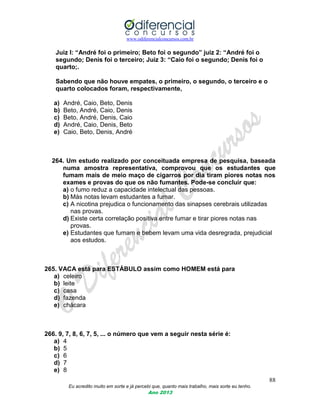 www.odiferencialconcursos.com.br
88
Eu acredito muito em sorte e já percebi que, quanto mais trabalho, mais sorte eu tenho.
Ano 2013
Juiz I: “André foi o primeiro; Beto foi o segundo” juiz 2: “André foi o
segundo; Denis foi o terceiro; Juiz 3: “Caio foi o segundo; Denis foi o
quarto;.
Sabendo que não houve empates, o primeiro, o segundo, o terceiro e o
quarto colocados foram, respectivamente,
a) André, Caio, Beto, Denis
b) Beto, André, Caio, Denis
c) Beto, André, Denis, Caio
d) André, Caio, Denis, Beto
e) Caio, Beto, Denis, André
264. Um estudo realizado por conceituada empresa de pesquisa, baseada
numa amostra representativa, comprovou que os estudantes que
fumam mais de meio maço de cigarros por dia tiram piores notas nos
exames e provas do que os não fumantes. Pode-se concluir que:
a) o fumo reduz a capacidade intelectual das pessoas.
b) Más notas levam estudantes a fumar.
c) A nicotina prejudica o funcionamento das sinapses cerebrais utilizadas
nas provas.
d) Existe certa correlação positiva entre fumar e tirar piores notas nas
provas.
e) Estudantes que fumam e bebem levam uma vida desregrada, prejudicial
aos estudos.
265. VACA está para ESTÁBULO assim como HOMEM está para
a) celeiro
b) leite
c) casa
d) fazenda
e) chácara
266. 9, 7, 8, 6, 7, 5, ... o número que vem a seguir nesta série é:
a) 4
b) 5
c) 6
d) 7
e) 8
 