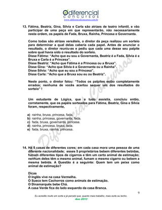 www.odiferencialconcursos.com.br
9
Eu acredito muito em sorte e já percebi que, quanto mais trabalho, mais sorte eu tenho.
Ano 2013
13. Fátima, Beatriz, Gina, Sílvia e Carla são atrizes de teatro infantil, e vão
participar de uma peça em que representarão, não necessariamente
nesta ordem, os papéis de Fada, Bruxa, Rainha, Princesa e Governanta.
Como todas são atrizes versáteis, o diretor da peça realizou um sorteio
para determinar a qual delas caberia cada papel. Antes de anunciar o
resultado, o diretor reuniu-as e pediu que cada uma desse seu palpite
sobre qual havia sido o resultado do sorteio.
Disse Fátima: “Acho que eu sou a Governanta, Beatriz é a Fada, Sílvia é a
Bruxa e Carla é a Princesa”.
Disse Beatriz: “Acho que Fátima é a Princesa ou a Bruxa”.
Disse Gina: “Acho que Silvia é a Governanta ou a Rainha”.
Disse Sílvia: “Acho que eu sou a Princesa”.
Disse Carla: “Acho que a Bruxa sou eu ou Beatriz”.
Neste ponto, o diretor falou: “Todos os palpites estão completamente
errados; nenhuma de vocês acertou sequer um dos resultados do
sorteio” !
Um estudante de Lógica, que a tudo assistia, concluiu então,
corretamente, que os papéis sorteados para Fátima, Beatriz, Gina e Sílvia
foram, respectivamente,
a) rainha, bruxa, princesa, fada.
b) rainha, princesa, governanta, fada.
c) fada, bruxa, governanta, princesa.
d) rainha, princesa, bruxa, fada.
e) fada, bruxa, rainha, princesa.
14. Há 5 casas de diferentes cores; em cada casa mora uma pessoa de uma
diferente nacionalidade; esses 5 proprietários bebem diferentes bebidas,
fumam diferentes tipos de cigarros e têm um certo animal de estimação;
nenhum deles têm o mesmo animal, fumam o mesmo cigarro ou bebem a
mesma bebida. A Questão é a seguinte: Quem tem um peixe como
animal de estimação?
Dicas
O Inglês vive na casa Vermelha.
O Sueco tem Cachorros como animais de estimação.
O Dinamarquês bebe Chá.
A casa Verde fica do lado esquerdo da casa Branca.
 