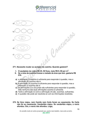 www.odiferencialconcursos.com.br
90
Eu acredito muito em sorte e já percebi que, quanto mais trabalho, mais sorte eu tenho.
Ano 2013
a)
b)
c)
d)
e)
271. Necessito mudar os azulejos da cozinha. Quando gastarei?
I. O azulejista me cobra R$ 25, 50 fixos, mais R$ 9, 00 por m2
.
II. Se a área da cozinha tivesse a metade da área que tem, gastaria R$
570.
a) a afirmação (I) sozinha é suficiente para responder à questão, mas a
afirmação (II) sozinha não é.
b) A afirmação (II) sozinha é suficiente para responder à questão, mas a
afirmação (I) sozinha não é.
c) As afirmações (I) e (II) juntas são suficientes para responder à questão,
mas nenhuma das duas afirmações sozinha é suficiente.
d) Tanto a afirmação (I) como a afirmação (II) são, sozinhas, suficientes;
e) A questão não pode ser resolvida só com as informações recebidas.
272. Se Vera viajou, nem Camile nem Carla foram ao casamento. Se Carla
não foi ao casamento, Vanderléia viajou. Se vanderléia viajou, o navio
afundou. Ora, o navio não afundou. Logo,
 