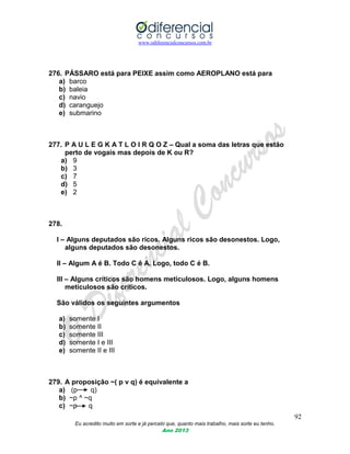 www.odiferencialconcursos.com.br
92
Eu acredito muito em sorte e já percebi que, quanto mais trabalho, mais sorte eu tenho.
Ano 2013
276. PÁSSARO está para PEIXE assim como AEROPLANO está para
a) barco
b) baleia
c) navio
d) caranguejo
e) submarino
277. P A U L E G K A T L O I R Q O Z – Qual a soma das letras que estão
perto de vogais mas depois de K ou R?
a) 9
b) 3
c) 7
d) 5
e) 2
278.
I – Alguns deputados são ricos. Alguns ricos são desonestos. Logo,
alguns deputados são desonestos.
II – Algum A é B. Todo C é A. Logo, todo C é B.
III – Alguns críticos são homens meticulosos. Logo, alguns homens
meticulosos são críticos.
São válidos os seguintes argumentos
a) somente I
b) somente II
c) somente III
d) somente I e III
e) somente II e III
279. A proposição ~( p v q) é equivalente a
a) (p q)
b) ~p ^ ~q
c) ~p q
 
