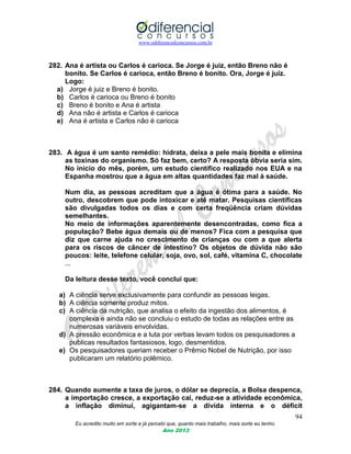 www.odiferencialconcursos.com.br
94
Eu acredito muito em sorte e já percebi que, quanto mais trabalho, mais sorte eu tenho.
Ano 2013
282. Ana é artista ou Carlos é carioca. Se Jorge é juiz, então Breno não é
bonito. Se Carlos é carioca, então Breno é bonito. Ora, Jorge é juiz.
Logo:
a) Jorge é juiz e Breno é bonito.
b) Carlos é carioca ou Breno é bonito
c) Breno é bonito e Ana é artista
d) Ana não é artista e Carlos é carioca
e) Ana é artista e Carlos não é carioca
283. A água é um santo remédio: hidrata, deixa a pele mais bonita e elimina
as toxinas do organismo. Só faz bem, certo? A resposta óbvia seria sim.
No início do mês, porém, um estudo científico realizado nos EUA e na
Espanha mostrou que a água em altas quantidades faz mal à saúde.
Num dia, as pessoas acreditam que a água é ótima para a saúde. No
outro, descobrem que pode intoxicar e até matar. Pesquisas científicas
são divulgadas todos os dias e com certa freqüência criam dúvidas
semelhantes.
No meio de informações aparentemente desencontradas, como fica a
população? Bebe água demais ou de menos? Fica com a pesquisa que
diz que carne ajuda no crescimento de crianças ou com a que alerta
para os riscos de câncer de intestino? Os objetos de dúvida não são
poucos: leite, telefone celular, soja, ovo, sol, café, vitamina C, chocolate
...
Da leitura desse texto, você conclui que:
a) A ciência serve exclusivamente para confundir as pessoas leigas.
b) A ciência somente produz mitos.
c) A ciência da nutrição, que analisa o efeito da ingestão dos alimentos, é
complexa e ainda não se concluiu o estudo de todas as relações entre as
numerosas variáveis envolvidas.
d) A pressão econômica e a luta por verbas levam todos os pesquisadores a
publicas resultados fantasiosos, logo, desmentidos.
e) Os pesquisadores queriam receber o Prêmio Nobel de Nutrição, por isso
publicaram um relatório polêmico.
284. Quando aumente a taxa de juros, o dólar se deprecia, a Bolsa despenca,
a importação cresce, a exportação cai, reduz-se a atividade econômica,
a inflação diminui, agigantam-se a dívida interna e o déficit
 