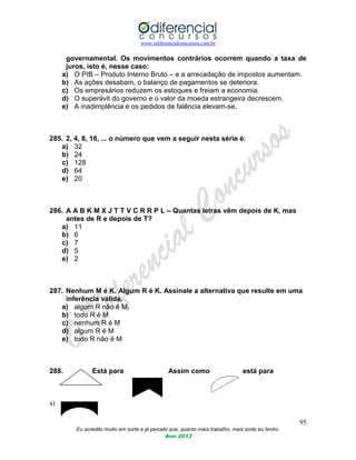 www.odiferencialconcursos.com.br
95
Eu acredito muito em sorte e já percebi que, quanto mais trabalho, mais sorte eu tenho.
Ano 2013
governamental. Os movimentos contrários ocorrem quando a taxa de
juros, isto é, nesse caso:
a) O PIB – Produto Interno Bruto – e a arrecadação de impostos aumentam.
b) As ações desabam, o balanço de pagamentos se deteriora.
c) Os empresários reduzem os estoques e freiam a economia.
d) O superávit do governo e o valor da moeda estrangeira decrescem.
e) A inadimplência e os pedidos de falência elevam-se.
285. 2, 4, 8, 16, ... o número que vem a seguir nesta série é:
a) 32
b) 24
c) 128
d) 64
e) 20
286. A A B K M X J T T V C R R P L – Quantas letras vêm depois de K, mas
antes de R e depois de T?
a) 11
b) 6
c) 7
d) 5
e) 2
287. Nenhum M é K. Algum R é K. Assinale a alternativa que resulte em uma
inferência válida.
a) algum R não é M.
b) todo R é M
c) nenhum R é M
d) algum R é M
e) todo R não é M
288. Está para Assim como está para
a)
 