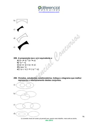 www.odiferencialconcursos.com.br
96
Eu acredito muito em sorte e já percebi que, quanto mais trabalho, mais sorte eu tenho.
Ano 2013
b)
c)
d)
e)
289. A proposição (p q) é equivalente a
a) (p q) ^ (q p)
b) ~p ^ ~q
c) (p q) v (q p)
d) p ~q
e) (~p v ~q ) (~p ^ ~q)
290. Viciados, estudantes, estelionatários. Indique o diagrama que melhor
representa o relacionamento destes conjuntos.
a)
b)
c)
d)
 