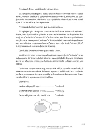 Diagramas lógicos
179
Premissa 1: Todos os sábios são introvertidos.
Essa proposição categórica possui o quantificador universal“todos”. Dessa
forma, deve-se destacar o conjunto dos sábios como subconjunto do con-
junto dos introvertidos. Nenhuma outra possibilidade de ilustração é viável
a partir da veracidade dessa premissa.
Premissa 2: Existem animais que são introvertidos.
Essa proposição categórica possui o quantificador existencial “existem”.
Assim, não é possível se garantir a exata relação entre os diagramas dos
conjuntos“animais”e“introvertidos”. A ilustração deve destacar que há inter-
secção entre os conjuntos “animais” e “introvertidos”, mas nada impede que
possamos ilustrar o conjunto“animais”como subconjunto de“introvertidos”.
A premissa não é contrariada nessa situação.
Conclusão: Existem animais que não são sábios.
Inicialmente, observe que quando colocamos o conjunto“animais”como
subconjunto de “introvertidos”, abrimos a possibilidade de que a conclusão
possa ser falsa, uma vez que, na ilustração apresentada, todos os animais são
sábios.
Lembre-se sempre que o argumento só é válido quando a conclusão é
necessariamente verdadeira. Se houver alguma possibilidade de a conclusão
ser falsa, mesmo mantendo a veracidade de cada uma das premissas, deve-
-se classificar o argumento como inválido.
Exemplo 7:
Nenhum lógico é louco. ................................ Premissa 1
Existem bichos que são loucos. .................. Premissa 2
Existem lógicos que não são bichos. ........ Conclusão
Bichos
Loucos
Lógicos
Esse material é parte integrante do Videoaulas on-line do IESDE BRASIL S/A,
mais informações www.videoaulasonline.com.br
 