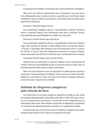 180
Diagramas lógicos
O argumento é inválido. A conclusão não é necessariamente verdadeira.
Mais uma vez, observe atentamente que a ilustração é uma das possí-
veis configurações que se pode construir, supondo que as premissas sejam
verdadeiras. Vamos analisar as premissas e a conclusão para constatar que o
argumento é falacioso.
Premissa 1: Nenhum lógico é louco.
Essa proposição categórica possui o quantificador universal “nenhum”.
Assim, o conjunto “lógicos” tem intersecção vazia com o conjunto “loucos”,
não existindo outra possibilidade em relação aos conjuntos.
Premissa 2: Existem bichos que são loucos.
Essa proposição categórica possui o quantificador existencial “existem”.
Logo, não é possível se garantir a exata relação entre os conjuntos “bichos”
e “loucos”. A ilustração deve destacar que há intersecção entre os conjun-
tos “bichos” e “loucos”. Isso não impede que ilustremos o conjunto “lógicos”
como subconjunto de“bichos”. A premissa não é contrariada nessa situação.
Conclusão: Existem lógicos que não são bichos.
Observe que ao colocarmos o conjunto “lógicos” como subconjunto de
“bichos”, abrimos a possibilidade de que a conclusão possa ser falsa, pois, na
ilustração apresentada, todos os lógicos são bichos.
Mais uma vez lembremos que um argumento é válido apenas quando a
conclusão é necessariamente verdadeira. Como nesse caso existe a possibi-
lidade de a conclusão ser falsa, sem que isso contrarie qualquer premissa,
concluímos que o argumento é inválido.
Validade de silogismos categóricos
pelo método de Venn
Para determinar se um típico silogismo categórico é válido ou não, existe
um método elaborado pelo matemático John Venn (1834-1923) que consis-
te em se representar as premissas e a conclusão em três diagramas que se
interceptam dois a dois. Pelo método, analisando os diagramas, as premissas
e a conclusão do argumento pode-se verificar se o argumento é válido.
Considerando que os três termos de um silogismo categórico são repre-
sentados pelas letras S, M e P, observe a seguinte ilustração:
Esse material é parte integrante do Videoaulas on-line do IESDE BRASIL S/A,
mais informações www.videoaulasonline.com.br
 