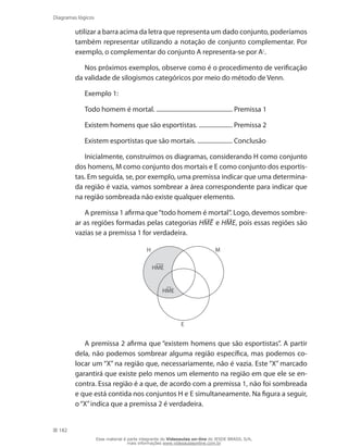 182
Diagramas lógicos
utilizar a barra acima da letra que representa um dado conjunto, poderíamos
também representar utilizando a notação de conjunto complementar. Por
exemplo, o complementar do conjunto A representa-se por Ac
.
Nos próximos exemplos, observe como é o procedimento de verificação
da validade de silogismos categóricos por meio do método de Venn.
Exemplo 1:
Todo homem é mortal. .................................................. Premissa 1
Existem homens que são esportistas. ...................... Premissa 2
Existem esportistas que são mortais. ....................... Conclusão
Inicialmente, construímos os diagramas, considerando H como conjunto
dos homens, M como conjunto dos mortais e E como conjunto dos esportis-
tas. Em seguida, se, por exemplo, uma premissa indicar que uma determina-
da região é vazia, vamos sombrear a área correspondente para indicar que
na região sombreada não existe qualquer elemento.
A premissa 1 afirma que“todo homem é mortal”. Logo, devemos sombre-
ar as regiões formadas pelas categorias HME e HME, pois essas regiões são
vazias se a premissa 1 for verdadeira.
H
E
M
HME
HME
A premissa 2 afirma que “existem homens que são esportistas”. A partir
dela, não podemos sombrear alguma região específica, mas podemos co-
locar um “X” na região que, necessariamente, não é vazia. Este “X” marcado
garantirá que existe pelo menos um elemento na região em que ele se en-
contra. Essa região é a que, de acordo com a premissa 1, não foi sombreada
e que está contida nos conjuntos H e E simultaneamente. Na figura a seguir,
o“X”indica que a premissa 2 é verdadeira.
Esse material é parte integrante do Videoaulas on-line do IESDE BRASIL S/A,
mais informações www.videoaulasonline.com.br
 