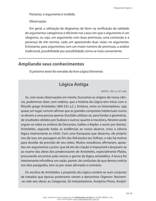 Diagramas lógicos
185
Portanto, o argumento é inválido.
Observação:
Em geral, a utilização de diagramas de Venn na verificação da validade
de argumentos categóricos é eficiente nos casos em que o argumento é um
silogismo, ou seja, um argumento com duas premissas, uma conclusão e a
presença de três termos, cada um aparecendo duas vezes no argumento.
Entretanto, para argumentos com um maior número de premissas, a análise
tradicional, possibilidade por possibilidade, torna-se mais conveniente.
Ampliando seus conhecimentos
O próximo texto foi extraído do livro Lógica Elementar.
Lógica Antiga
(MATES, 1967, p. 257-260)
Se, com essas observações em mente, buscamos as origens de nossa ciên-
cia, poderemos dizer, sem rodeios, que a história da Lógica tem início com o
filósofo grego Aristóteles (384-322 a.C.). Embora, entre os historiadores, seja
quase um lugar comum afirmar que as grandes conquistas intelectuais nunca
se devem a uma pessoa apenas (Euclides utilizou-se, para fundar a geometria,
de resultados obtidos por Eudoxo e outros; quanto à mecânica, Newton pode
erguer-se sobre os ombros de Descartes, Galileu e Kepler; e assim por diante),
Aristóteles, segundo todas as evidências ao nosso alcance, criou a ciência
lógica inteiramente ex nihilo. Com uma franqueza que desarma, ele próprio
nos diz isso, em passagem ao fim das Refutações aos Sofistas, e não há motivo
para duvidar da precisão de seu relato. Muitos estudiosos afirmaram, apoia-
dos em argumentos a priori, que tal ato de criação é impossível e lançaram-se
ao exame das obras dos predecessores de Aristóteles, especialmente Platão,
procurando encontrar pelo menos o germe da lógica aristotélica. A busca foi
inteiramente infrutífera; em razão, porém, de confusões de que demos notícia
nos dois parágrafos, tem-se por vezes afirmado o contrário.
Os escritos de Aristóteles a propósito da Lógica contêm-se num conjunto
de tratados que épocas posteriores vieram a denominar Organon. Reúnem-
-se nele seis obras: as Categoriae, De Interpretatione, Analytica Priora, Analyti-
Esse material é parte integrante do Videoaulas on-line do IESDE BRASIL S/A,
mais informações www.videoaulasonline.com.br
 