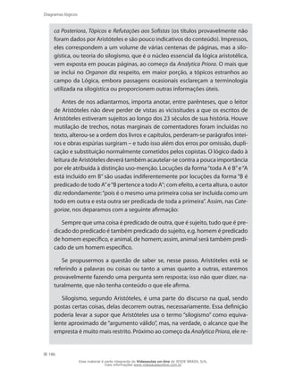 186
Diagramas lógicos
ca Posteriora, Tópicos e Refutações aos Sofistas (os títulos provavelmente não
foram dados por Aristóteles e são pouco indicativos do conteúdo). Impressos,
eles correspondem a um volume de várias centenas de páginas, mas a silo-
gística, ou teoria do silogismo, que é o núcleo essencial da lógica aristotélica,
vem exposta em poucas páginas, ao começo da Analytica Priora. O mais que
se inclui no Organon diz respeito, em maior porção, a tópicos estranhos ao
campo da Lógica, embora passagens ocasionais esclareçam a terminologia
utilizada na silogística ou proporcionem outras informações úteis.
Antes de nos adiantarmos, importa anotar, entre parênteses, que o leitor
de Aristóteles não deve perder de vistas as vicissitudes a que os escritos de
Aristóteles estiveram sujeitos ao longo dos 23 séculos de sua história. Houve
mutilação de trechos, notas marginais de comentadores foram incluídas no
texto, alterou-se a ordem dos livros e capítulos, perderam-se parágrafos intei-
ros e obras espúrias surgiram – e tudo isso além dos erros por omissão, dupli-
cação e substituição normalmente cometidos pelos copistas. O lógico dado à
leitura de Aristóteles deverá também acautelar-se contra a pouca importância
por ele atribuída à distinção uso-menção. Locuções da forma“toda A é B”e“A
está incluído em B” são usadas indiferentemente por locuções da forma “B é
predicado de todo A”e“B pertence a todo A”; com efeito, a certa altura, o autor
diz redondamente:“pois é o mesmo uma primeira coisa ser incluída como um
todo em outra e esta outra ser predicada de toda a primeira”. Assim, nas Cate-
goriae, nos deparamos com a seguinte afirmação:
Sempre que uma coisa é predicado de outra, que é sujeito, tudo que é pre-
dicado do predicado é também predicado do sujeito, e.g. homem é predicado
de homem específico, e animal, de homem; assim, animal será também predi-
cado de um homem específico.
Se propusermos a questão de saber se, nesse passo, Aristóteles está se
referindo a palavras ou coisas ou tanto a umas quanto a outras, estaremos
provavelmente fazendo uma pergunta sem resposta; isso não quer dizer, na-
turalmente, que não tenha conteúdo o que ele afirma.
Silogismo, segundo Aristóteles, é uma parte do discurso na qual, sendo
postas certas coisas, delas decorrem outras, necessariamente. Essa definição
poderia levar a supor que Aristóteles usa o termo “silogismo” como equiva-
lente aproximado de “argumento válido”, mas, na verdade, o alcance que lhe
empresta é muito mais restrito. Próximo ao começo da Analytica Priora, ele re-
Esse material é parte integrante do Videoaulas on-line do IESDE BRASIL S/A,
mais informações www.videoaulasonline.com.br
 