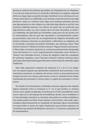 Diagramas lógicos
187
laciona as espécies de sentença que podem ser integrantes de um silogismo.
E nos diz que toda premissa ou conclusão é afirmativa ou negativa, segundo
afirme ou negue algo a propósito de algo. Classificam-se as sentenças em uni-
versais, particulares ou indefinidas: uma sentença universal assevera que algo
pertence a todo ou a nenhum outro algo; uma sentença particular assevera
que algo pertence ou não a algum ou a não todo algo diverso; e, por fim, uma
sentença indefinida assevera, sem fazê-lo em geral nem em particular, que
algo pertence a algo, e.g., que o prazer não é um bem. Na prática, as senten-
ças indefinidas são ignoradas por Aristóteles; razão para isso, de acordo com
os comentadores, está em que elas “equivalem” a correspondentes senten-
ças particulares. Seja como for, as componentes do silogismo aristotélico são
sempre sentenças universais ou particulares e afirmativas ou negativas; isto
é, recorrendo a exemplos do próprio Aristóteles, são sentenças como “Todo
homem é branco”e“Nenhum homem é branco”,“Alguns homens são brancos”
e“Nem todos os homens são brancos”, sentenças posteriormente designadas
como das formas A, E, I ou O, respectivamente. Expressões como “homem” e
“branco” são chamadas termos. A teoria do silogismo nada diz a propósito
de sentenças singulares, como “Sócrates é branco”, embora sentenças desse
tipo hajam desempenhado papel relevante em descrições da chamada Lógica
Tradicional.
Nem todo argumento composto de sentenças A, E, I ou O é um silogis-
mo, mas apenas aqueles que apresentam exatamente duas premissas e uma
conclusão e envolvem, no máximo, três termos. Assim, as duas premissas tem
sempre um termo em comum, pelo menos, e esse é o chamado termo médio.
O predicado da conclusão é o termo maior e o sujeito da conclusão é o termo
menor.
No tratado De Interpretatione, Aristóteles menciona algumas das relações
lógicas existentes entre as sentenças A, E, I ou O que tenham os mesmos
termos como sujeito e predicado. As sentenças A e O são contraditórias, assim
como o são as E e I; de cada par de contraditórias, diz ele, uma é verdadeira. A
e E são chamadas contrárias; as contrárias não podem ser ambas verdadeiras,
mas ambas podem ser falsas. Essas relações e outras foram, mais tarde, repre-
sentadas esquematicamente no Quadrado de Oposição, figura encontradiça
em quase todos os textos de Lógica Tradicional e que primeiro apareceu no
comentário que Apuleio de Madauros (século II a. C.) escreveu a propósito de
De Interpretatione.
Esse material é parte integrante do Videoaulas on-line do IESDE BRASIL S/A,
mais informações www.videoaulasonline.com.br
 