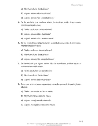 Diagramas lógicos
189
a)	 Nenhum aluno é estudioso?
b)	 Alguns alunos são estudiosos?
c)	 Alguns alunos não são estudiosos?
4.	 Se for verdade que nenhum aluno é estudioso, então é necessaria-
mente verdadeiro que:
a)	 Todos os alunos são estudiosos?
b)	 Alguns alunos são estudiosos?
c)	 Alguns alunos não são estudiosos?
5.	 Se for verdade que alguns alunos são estudiosos, então é necessaria-
mente verdadeiro que:
a)	 Todos os alunos são estudiosos?
b)	 Nenhum aluno é estudioso?
c)	 Alguns alunos não são estudiosos?
6.	 Se for verdade que alguns alunos não são estudiosos, então é necessa-
riamente verdadeiro que:
a)	 Todos os alunos são estudiosos?
b)	 Nenhum aluno é estudioso?
c)	 Alguns alunos são estudiosos?
7.	 Escreva a sentença que nega cada uma das proposições categóricas
abaixo:
a)	 Todos os marujos estão no navio.
b)	 Nenhum marujo está no navio.
c)	 Alguns marujos estão no navio.
d)	 Alguns marujos não estão no navio.
Esse material é parte integrante do Videoaulas on-line do IESDE BRASIL S/A,
mais informações www.videoaulasonline.com.br
 