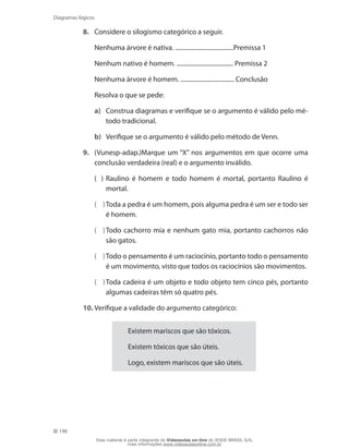 190
Diagramas lógicos
8.	 Considere o silogismo categórico a seguir.
	 Nenhuma árvore é nativa. ......................................Premissa 1
	 Nenhum nativo é homem. ..................................... Premissa 2
	 Nenhuma árvore é homem. ................................... Conclusão
	 Resolva o que se pede:
a)	 Construa diagramas e verifique se o argumento é válido pelo mé-
todo tradicional.
b)	 Verifique se o argumento é válido pelo método de Venn.
9.	 (Vunesp-adap.)Marque um “X” nos argumentos em que ocorre uma
conclusão verdadeira (real) e o argumento inválido.
( )	Raulino é homem e todo homem é mortal, portanto Raulino é
mortal.
( )	Toda a pedra é um homem, pois alguma pedra é um ser e todo ser
é homem.
( )	Todo cachorro mia e nenhum gato mia, portanto cachorros não
são gatos.
( )	Todo o pensamento é um raciocínio, portanto todo o pensamento
é um movimento, visto que todos os raciocínios são movimentos.
( )	Toda cadeira é um objeto e todo objeto tem cinco pés, portanto
algumas cadeiras têm só quatro pés.
10.	Verifique a validade do argumento categórico:
Existem mariscos que são tóxicos.
Existem tóxicos que são úteis.
Logo, existem mariscos que são úteis.
Esse material é parte integrante do Videoaulas on-line do IESDE BRASIL S/A,
mais informações www.videoaulasonline.com.br
 