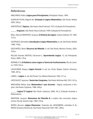Diagramas lógicos
191
Referências
ABELARDO, Pedro. Lógica para Principiantes. Petrópolis: Vozes, 1994.
ALENCAR FILHO, Edgard de. Iniciação à Lógica Matemática. São Paulo: Nobel,
2003. 203 p.
ARISTÓTELES. Tópicos. São Paulo: Abril Cultural, 1973. (Coleção Os Pensadores).
_____. Organon. São Paulo: Nova Cultural, 1999. (Coleção Os Pensadores).
BOLL, Marcel; REINHART, Jacques. A História da Lógica. Lisboa: Edições 70, 1982.
127 p.
CASTRUCCI, Benedito. Introdução à Lógica Matemática. 6. ed. São Paulo: Nobel,
1986. 158 p.
DESCARTES, René. Discurso do Método. 4. ed. São Paulo: Martins Fontes, 2003.
102 p.
KELLER, Vicente; BASTOS, Cleverson L. Aprendendo Lógica. 12. ed. Petrópolis:
Vozes, 2000. 179 p.
KOPNIN, P. V. A Dialética como Lógica e Teoria do Conhecimento. Rio de Janei-
ro, 1978. 353 p.
LAUSCHNER, Roque. Lógica Formal. 4. ed. rev. Porto Alegre: Sulina/ Unisinos,
1984. 207 p.
LIARD, L. Lógica. 6. ed. São Paulo: Cia. Editora Nacional, 1965. 211 p.
LIPSCHULTZ, Seymour. Teoria dos Conjuntos. São Paulo: McGraw-Hill, 1972. 337 p.
MACHADO, Nilson José. Matemática 1 por Assunto – lógica, conjuntos e fun-
ções. São Paulo: Scipione, 1988. 240 p.
_____. Lógica? É Lógico! São Paulo: Scipione, 2000. 49 p. (Coleção Vivendo a
Matemática).
MARITAIN, Jacques. Elementos de Filosofia II: a ordem dos conceitos, lógica
menor. Rio de Janeiro: Agir, 1980. 318 p.
MATES, Benson. Lógica Elementar. Tradução de: HEGENBERG, Leônidas H. B.;
MOTA, Octanny Silveira da. São Paulo: Nacional/ USP, 1967. 298 p.
Esse material é parte integrante do Videoaulas on-line do IESDE BRASIL S/A,
mais informações www.videoaulasonline.com.br
 