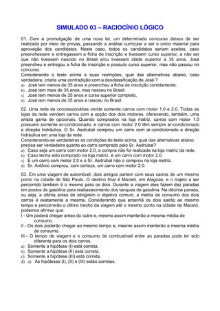 SIMULADO 03 – RACIOCÍNIO LÓGICO
01. Com a promulgação de uma nova lei, um determinado concurso deixou de ser
realizado por meio de provas, passando a análise curricular a ser o único material para
aprovação dos candidatos. Neste caso, todos os candidatos seriam aceitos, caso
preenchessem e entregassem a ficha de inscrição e tivessem curso superior, a não ser
que não tivessem nascido no Brasil e/ou tivessem idade superior a 35 anos. José
preencheu e entregou a ficha de inscrição e possuía curso superior, mas não passou no
concurso.
Considerando o texto acima e suas restrições, qual das alternativas abaixo, caso
verdadeira, criaria uma contradição com a desclassificação de José ?
a) José tem menos de 35 anos e preencheu a ficha de inscrição corretamente.
b) José tem mais de 35 anos, mas nasceu no Brasil.
c) José tem menos de 35 anos e curso superior completo.
d) José tem menos de 35 anos e nasceu no Brasil.
02. Uma rede de concessionárias vende somente carros com motor 1.0 e 2.0. Todas as
lojas da rede vendem carros com a opção dos dois motores, oferecendo, também, uma
ampla gama de opcionais. Quando comprados na loja matriz, carros com motor 1.0
possuem somente ar-condicionado, e carros com motor 2.0 têm sempre ar-condicionado
e direção hidráulica. O Sr. Asdrubal comprou um carro com ar-condicionado e direção
hidráulica em uma loja da rede.
Considerando-se verdadeiras as condições do texto acima, qual das alternativas abaixo
precisa ser verdadeira quanto ao carro comprado pelo Sr. Asdrúbal?
a) Caso seja um carro com motor 2.0, a compra não foi realizada na loja matriz da rede.
b) Caso tenha sido comprado na loja matriz, é um carro com motor 2.0.
c) É um carro com motor 2.0 e o Sr. Asdrúbal não o comprou na loja matriz.
d) Sr. Antônio comprou, com certeza, um carro com motor 2.0.
03. Em uma viagem de automóvel, dois amigos partem com seus carros de um mesmo
ponto na cidade de São Paulo. O destino final é Maceió, em Alagoas, e o trajeto a ser
percorrido também é o mesmo para os dois. Durante a viagem eles fazem dez paradas
em postos de gasolina para reabastecimento dos tanques de gasolina. Na décima parada,
ou seja, a última antes de atingirem o objetivo comum, a média de consumo dos dois
carros é exatamente a mesma. Considerando que amanhã os dois sairão ao mesmo
tempo e percorrerão o último trecho da viagem até o mesmo ponto na cidade de Maceió,
podemos afirmar que:
I - Um poderá chegar antes do outro e, mesmo assim manterão a mesma média de
consumo.
II - Os dois poderão chegar ao mesmo tempo e, mesmo assim manterão a mesma média
de consumo.
III - O tempo de viagem e o consumo de combustível entre as paradas pode ter sido
diferente para os dois carros.
a) Somente a hipótese (I) está correta.
b) Somente a hipótese (II) está correta.
c) Somente a hipótese (III) está correta.
d) d) As hipóteses (I), (II) e (III) estão corretas.

 