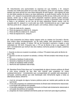 04. Vislumbrando uma oportunidade na empresa em que trabalha, o Sr. Joaquim
convidou seu chefe para jantar em sua casa. Ele preparou, junto com sua esposa, o jantar
perfeito que seria servido em uma mesa retangular de seis lugares - dois lugares de cada
um dos lados opostos da mesa e as duas cabeceiras, as quais ficariam vazias. No dia do
jantar, o Sr. Joaquim é surpreendido pela presença da filha de seu chefe junto com ele e a
esposa, sendo que a mesa que havia preparado esperava apenas quatro pessoas.
Rapidamente a esposa do Sr. Joaquim reorganizou o arranjo e acomodou mais um prato
à mesa e, ao sentarem, ao em vez de as duas cabeceiras ficarem vazias, uma foi
ocupada pelo Sr. Joaquim e a outra pelo seu chefe. Considerando-se que o lugar vago
não ficou perto do Sr. Joaquim, perto de quem, com certeza, estava o lugar vago?
a)
b)
c)
d)

Perto do chefe do Sr. Joaquim.
Perto da esposa do chefe do Sr. Joaquim.
Perto da filha do chefe do Sr. Joaquim.
Perto da esposa do Sr. Joaquim.

05. Uma companhia de ônibus realiza viagens entre as cidades de Corumbá e Bonito.
Dois ônibus saem simultaneamente, um de cada cidade, para percorrerem o mesmo
trajeto em sentido oposto. O ônibus 165 sai de Corumbá e percorre o trajeto a uma
velocidade de 120 km/h. Enquanto isso, o 175 sai de Bonito e faz a sua viagem a 90
km/h. Considerando que nenhum dos dois realizou nenhuma parada no trajeto, podemos
afirmar que:
I - Quando os dois se cruzarem na estrada, o ônibus 175 estará mais perto de Bonito do
que o 165.
II - Quando os dois se cruzarem na estrada, o ônibus 165 terá andado mais tempo do que
o 175.
a) Somente a hipótese (I) está errada.
b) Somente a hipótese (II) está errada.
c) Ambas as hipóteses estão erradas.
d) Nenhuma das hipóteses está errada.
06. Stanislaw Ponte Preta disse que ''a prosperidade de alguns homens públicos do Brasil
é uma prova evidente de que eles vêm lutando pelo progresso do nosso
subdesenvolvimento.''. Considerando que a prosperidade em questão está associada à
corrupção, podemos afirmar que esta declaração está intimamente ligada a todas as
alternativas abaixo, EXCETO:
a)
b)
c)
d)

nível de corrupção de alguns homens públicos pode ser medido pelo padrão de vida
que levam.
A luta pelo progresso do subdesenvolvimento do Brasil está indiretamente relacionada
à corrupção dos políticos em questão.
A luta pelo progresso do subdesenvolvimento do Brasil está diretamente relacionada à
corrupção dos políticos em questão.
progresso de nosso subdesenvolvimento pode ser muito bom para alguns políticos.

 