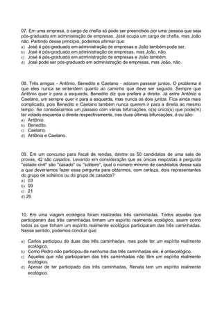 07. Em uma empresa, o cargo de chefia só pode ser preenchido por uma pessoa que seja
pós-graduada em administração de empresas. José ocupa um cargo de chefia, mas João
não. Partindo desse princípio, podemos afirmar que:
a) José é pós-graduado em administração de empresas e João também pode ser.
b) José é pós-graduado em administração de empresas, mas João, não.
c) José é pós-graduado em administração de empresas e João também.
d) José pode ser pós-graduado em administração de empresas, mas João, não.

08. Três amigos - Antônio, Benedito e Caetano - adoram passear juntos. O problema é
que eles nunca se entendem quanto ao caminho que deve ser seguido. Sempre que
Antônio quer ir para a esquerda, Benedito diz que prefere a direita. Já entre Antônio e
Caetano, um sempre quer ir para a esquerda, mas nunca os dois juntos. Fica ainda mais
complicado, pois Benedito e Caetano também nunca querem ir para a direita ao mesmo
tempo. Se considerarmos um passeio com várias bifurcações, o(s) único(s) que pode(m)
ter votado esquerda e direita respectivamente, nas duas últimas bifurcações, é ou são:
a) Antônio.
b) Benedito.
c) Caetano.
d) Antônio e Caetano.

09. Em um concurso para fiscal de rendas, dentre os 50 candidatos de uma sala de
provas, 42 são casados. Levando em consideração que as únicas respostas à pergunta
''estado civil'' são ''casado'' ou ''solteiro'', qual o número mínimo de candidatos dessa sala
a que deveríamos fazer essa pergunta para obtermos, com certeza, dois representantes
do grupo de solteiros ou do grupo de casados?
a) 03
b) 09
c) 21
d) 26

10. Em uma viagem ecológica foram realizadas três caminhadas. Todos aqueles que
participaram das três caminhadas tinham um espírito realmente ecológico, assim como
todos os que tinham um espírito realmente ecológico participaram das três caminhadas.
Nesse sentido, podemos concluir que:
a)
b)
c)
d)

Carlos participou de duas das três caminhadas, mas pode ter um espírito realmente
ecológico.
Como Pedro não participou de nenhuma das três caminhadas ele, é antiecológico.
Aqueles que não participaram das três caminhadas não têm um espírito realmente
ecológico.
Apesar de ter participado das três caminhadas, Renata tem um espírito realmente
ecológico.

 
