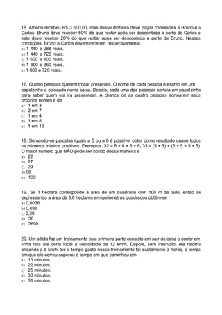16. Alberto recebeu R$ 3 600,00, mas desse dinheiro deve pagar comissões a Bruno e a
Carlos. Bruno deve receber 50% do que restar após ser descontada a parte de Carlos e
este deve receber 20% do que restar após ser descontada a parte de Bruno. Nessas
condições, Bruno e Carlos devem receber, respectivamente,
a) 1 440 e 288 reais.
b) 1 440 e 720 reais.
c) 1 600 e 400 reais.
d) 1 800 e 360 reais.
e) 1 800 e 720 reais.
17. Quatro pessoas querem trocar presentes. O nome de cada pessoa é escrito em um
papelzinho e colocado numa caixa. Depois, cada uma das pessoas sorteia um papelzinho
para saber quem ela irá presentear. A chance de as quatro pessoas sortearem seus
próprios nomes é de
a) 1 em 3
b) 2 em 7
c) 1 em 4
d) 1 em 8
e) 1 em 16
18. Somando-se parcelas iguais a 5 ou a 8 é possível obter como resultado quase todos
os números inteiros positivos. Exemplos: 32 = 8 + 8 + 8 + 8; 33 = (5 + 8) + (5 + 5 + 5 + 5).
O maior número que NÃO pode ser obtido dessa maneira é
a) 22
b) 27
c) 29
d) 96
e) 130
19. Se 1 hectare corresponde à área de um quadrado com 100 m de lado, então se
expressando a área de 3,6 hectares em quilômetros quadrados obtém-se
a) 0,0036
b) 0,036
c) 0,36
d) 36
e) 3600
20. Um atleta faz um treinamento cuja primeira parte consiste em sair de casa e correr em
linha reta até certo local à velocidade de 12 km/h. Depois, sem intervalo, ele retorna
andando a 8 km/h. Se o tempo gasto nesse treinamento foi exatamente 3 horas, o tempo
em que ele correu superou o tempo em que caminhou em
a) 15 minutos.
b) 22 minutos.
c) 25 minutos.
d) 30 minutos.
e) 36 minutos.

 