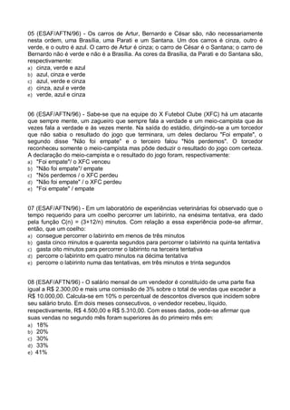 05 (ESAF/AFTN/96) - Os carros de Artur, Bernardo e César são, não necessariamente
nesta ordem, uma Brasília, uma Parati e um Santana. Um dos carros é cinza, outro é
verde, e o outro é azul. O carro de Artur é cinza; o carro de César é o Santana; o carro de
Bernardo não é verde e não é a Brasília. As cores da Brasília, da Parati e do Santana são,
respectivamente:
a) cinza, verde e azul
b) azul, cinza e verde
c) azul, verde e cinza
d) cinza, azul e verde
e) verde, azul e cinza
06 (ESAF/AFTN/96) - Sabe-se que na equipe do X Futebol Clube (XFC) há um atacante
que sempre mente, um zagueiro que sempre fala a verdade e um meio-campista que às
vezes fala a verdade e às vezes mente. Na saída do estádio, dirigindo-se a um torcedor
que não sabia o resultado do jogo que terminara, um deles declarou "Foi empate", o
segundo disse "Não foi empate" e o terceiro falou "Nós perdemos". O torcedor
reconheceu somente o meio-campista mas pôde deduzir o resultado do jogo com certeza.
A declaração do meio-campista e o resultado do jogo foram, respectivamente:
a) "Foi empate"/ o XFC venceu
b) "Não foi empate"/ empate
c) "Nós perdemos / o XFC perdeu
d) "Não foi empate" / o XFC perdeu
e) "Foi empate" / empate
07 (ESAF/AFTN/96) - Em um laboratório de experiências veterinárias foi observado que o
tempo requerido para um coelho percorrer um labirinto, na enésima tentativa, era dado
pela função C(n) = (3+12/n) minutos. Com relação a essa experiência pode-se afirmar,
então, que um coelho:
a) consegue percorrer o labirinto em menos de três minutos
b) gasta cinco minutos e quarenta segundos para percorrer o labirinto na quinta tentativa
c) gasta oito minutos para percorrer o labirinto na terceira tentativa
d) percorre o labirinto em quatro minutos na décima tentativa
e) percorre o labirinto numa das tentativas, em três minutos e trinta segundos
08 (ESAF/AFTN/96) - O salário mensal de um vendedor é constituído de uma parte fixa
igual a R$ 2.300,00 e mais uma comissão de 3% sobre o total de vendas que exceder a
R$ 10.000,00. Calcula-se em 10% o percentual de descontos diversos que incidem sobre
seu salário bruto. Em dois meses consecutivos, o vendedor recebeu, líquido,
respectivamente, R$ 4.500,00 e R$ 5.310,00. Com esses dados, pode-se afirmar que
suas vendas no segundo mês foram superiores às do primeiro mês em:
a) 18%
b) 20%
c) 30%
d) 33%
e) 41%

 