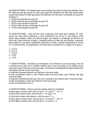 09 (ESAF/AFTN/96) - Em determinado país existem dois tipos de poços de petróleo, Pa e
Pb. Sabe-se que oito poços Pa mais seis poços Pb produzem em dez dias tantos barris
quanto seis poços Pa mais dez poços Pb produzem em oito dias. A produção do poço Pa,
portanto, é:
a) 60,0% da produção do poço Pb
b) 60,0% maior do que a produção do poço Pb
c) 62,5% da produção do poço Pb
d) 62,5% maior do que a produção do poço Pb
e) 75,0% da produção do poço Pb
10 (ESAF/AFTN/96) - Uma ferrovia será construída para ligar duas cidades C1 eC2,
sendo que esta última localiza-se a vinte quilômetros ao sul de C1. No entanto, entre
essas duas cidades, existe uma grande lagoa que impede a construção da ferrovia em
linha reta. Para contornar a lagoa, a estrada deverá ser feita em dois trechos, passando
pela cidade C3, que está a dezesseis quilômetros a leste e dezoito quilômetros ao sul de
C1. O comprimento, em quilômetros, do trecho entre a cidade C3 e a cidade C2 é igual a:
a)
b)
c)
d)
e)

2/Ö5
Ö 5/ 2
4/Ö5
2Ö5
4Ö5

11 (ESAF/AFTN/98) - Considere as afirmações: A) se Patrícia é uma boa amiga, Vítor diz
a verdade; B) se Vítor diz a verdade, Helena não é uma boa amiga; C) se Helena não é
uma boa amiga, Patrícia é uma boa amiga. A análise do encadeamento lógico dessas três
afirmações permite concluir que elas:
a) implicam necessariamente que Patrícia é uma boa amiga
b) são consistentes entre si, quer Patrícia seja uma boa amiga, quer Patrícia não seja
uma boa amiga
c) implicam necessariamente que Vítor diz a verdade e que Helena não é uma boa amiga
d) são equivalentes a dizer que Patrícia é uma boa amiga
e) são inconsistentes entre si
12 (ESAF/AFTN/98) - Indique qual das opções abaixo é verdadeira.
2
a) Para algum número real x, tem-se que x < 4 e que x + 5x = 0
b) Para todo número real y, tem-se que y < 3 e que y > 2
2
c) Para todo número real positivo x, tem-se que x > x
2
d) Para algum número real k, tem-se que k > 5 e que k – 5k = 0
e) Para algum número real x, tem-se que x < 4 e que x > 5

 
