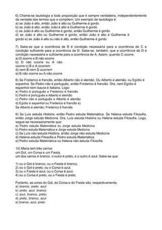 6) Chama-se tautologia a toda proposição que é sempre verdadeira, independentemente
da verdade dos termos que a compõem. Um exemplo de tautologia é:
a) se João é alto, então João é alto ou Guilherme é gordo
b) se João é alto, então João é alto e Guilherme é gordo
c) se João é alto ou Guilherme é gordo, então Guilherme é gordo
d) se João é alto ou Guilherme é gordo, então João é alto e Guilherme é
gordo e) se João é alto ou não é alto, então Guilherme é gordo
7) Sabe-se que a ocorrência de B é condição necessária para a ocorrência de C e
condição suficiente para a ocorrência de D. Sabe-se, também, que a ocorrência de D é
condição necessária e suficiente para a ocorrência de A. Assim, quando C ocorre,
a) D ocorre e B não ocorre
b) D não ocorre ou A não
ocorre c) B e A ocorrem
d) nem B nem D ocorrem
e) B não ocorre ou A não ocorre
8) Se Frederico é francês, então Alberto não é alemão. Ou Alberto é alemão, ou Egídio é
espanhol. Se Pedro não é português, então Frederico é francês. Ora, nem Egídio é
espanhol nem Isaura é italiana. Logo:
a) Pedro é português e Frederico é francês
b) Pedro é português e Alberto é alemão
c) Pedro não é português e Alberto é alemão
d) Egídio é espanhol ou Frederico é francês e)
Se Alberto é alemão, Frederico é francês
9) Se Luís estuda História, então Pedro estuda Matemática. Se Helena estuda Filosofia,
então Jorge estuda Medicina. Ora, Luís estuda História ou Helena estuda Filosofia. Logo,
segue-se necessariamente que:
a) Pedro estuda Matemática ou Jorge estuda Medicina
b) Pedro estuda Matemática e Jorge estuda Medicina
c) Se Luís não estuda História, então Jorge não estuda Medicina
d) Helena estuda Filosofia e Pedro estuda Matemática
e) Pedro estuda Matemática ou Helena não estuda Filosofia
10) Maria tem três carros:
um Gol, um Corsa e um Fiesta.
um dos carros é branco, o outro é preto, e o outro é azul. Sabe-se que:
1)
2)
3)
4)

ou o Gol é branco, ou o Fiesta é branco,
ou o Gol é preto, ou o Corsa é azul,
ou o Fiesta é azul, ou o Corsa é azul,
ou o Corsa é preto, ou o Fiesta é preto.

Portanto, as cores do Gol, do Corsa e do Fiesta são, respectivamente,
a) branco, preto, azul
b) preto, azul, branco
c) azul, branco, preto
d) preto, branco, azul
e) branco, azul, preto

 