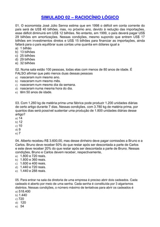 SIMULADO 02 – RACIOCÍNIO LÓGICO
01. O economista José Júlio Senna estima que em 1998 o déficit em conta corrente do
país será de US$ 40 bilhões, mas, no próximo ano, devido à redução das importações,
esse déficit diminuirá em US$ 12 bilhões. No entanto, em 1999, o país deverá pagar US$
29 bilhões em amortizações. Nessas condições, mesmo supondo que entrem US$ 17
bilhões em investimentos diretos e US$ 15 bilhões para financiar as importações, ainda
faltará para o país equilibrar suas contas uma quantia em dólares igual a
a) 1 bilhão
b) 13 bilhões
c) 25 bilhões
d) 29 bilhões
e) 32 bilhões
02. Numa sala estão 100 pessoas, todas elas com menos de 80 anos de idade. É
FALSO afirmar que pelo menos duas dessas pessoas
a) nasceram num mesmo ano.
b) nasceram num mesmo mês.
c) nasceram num mesmo dia da semana.
d) nasceram numa mesma hora do dia.
e) têm 50 anos de idade.
03. Com 1.260 kg de matéria prima uma fábrica pode produzir 1.200 unidades diárias
de certo artigo durante 7 dias. Nessas condições, com 3.780 kg de matéria prima, por
quantos dias será possível sustentar uma produção de 1.800 unidades diárias desse
artigo?
a) 14
b) 12
c) 10
d) 9
e) 7
04. Alberto recebeu R$ 3.600,00, mas desse dinheiro deve pagar comissões a Bruno e a
Carlos. Bruno deve receber 50% do que restar após ser descontada a parte de Carlos
e este deve receber 20% do que restar após ser descontada a parte de Bruno. Nessas
condições, Bruno e Carlos devem receber, respectivamente,
a) 1.800 e 720 reais.
b) 1.800 e 360 reais.
c) 1.600 e 400 reais.
d) 1.440 e 720 reais.
e) 1.440 e 288 reais.
05. Para entrar na sala da diretoria de uma empresa é preciso abrir dois cadeados. Cada
cadeado é aberto por meio de uma senha. Cada senha é constituída por 3 algarismos
distintos. Nessas condições, o número máximo de tentativas para abrir os cadeados é
a) 518.400
b) 1.440
c) 720
d) 120
e) 54

 
