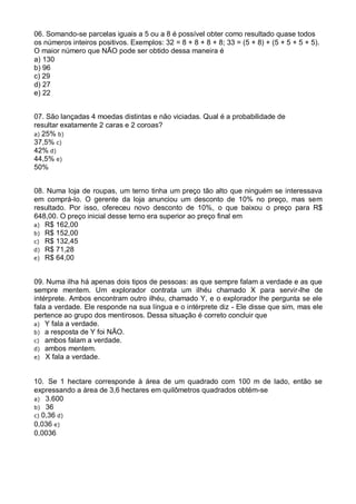 06. Somando-se parcelas iguais a 5 ou a 8 é possível obter como resultado quase todos
os números inteiros positivos. Exemplos: 32 = 8 + 8 + 8 + 8; 33 = (5 + 8) + (5 + 5 + 5 + 5).
O maior número que NÃO pode ser obtido dessa maneira é
a) 130
b) 96
c) 29
d) 27
e) 22
07. São lançadas 4 moedas distintas e não viciadas. Qual é a probabilidade de
resultar exatamente 2 caras e 2 coroas?
a) 25% b)
37,5% c)
42% d)
44,5% e)
50%
08. Numa loja de roupas, um terno tinha um preço tão alto que ninguém se interessava
em comprá-lo. O gerente da loja anunciou um desconto de 10% no preço, mas sem
resultado. Por isso, ofereceu novo desconto de 10%, o que baixou o preço para R$
648,00. O preço inicial desse terno era superior ao preço final em
a) R$ 162,00
b) R$ 152,00
c) R$ 132,45
d) R$ 71,28
e) R$ 64,00
09. Numa ilha há apenas dois tipos de pessoas: as que sempre falam a verdade e as que
sempre mentem. Um explorador contrata um ilhéu chamado X para servir-lhe de
intérprete. Ambos encontram outro ilhéu, chamado Y, e o explorador lhe pergunta se ele
fala a verdade. Ele responde na sua língua e o intérprete diz - Ele disse que sim, mas ele
pertence ao grupo dos mentirosos. Dessa situação é correto concluir que
a) Y fala a verdade.
b) a resposta de Y foi NÃO.
c) ambos falam a verdade.
d) ambos mentem.
e) X fala a verdade.

10. Se 1 hectare corresponde à área de um quadrado com 100 m de lado, então se
expressando a área de 3,6 hectares em quilômetros quadrados obtém-se
a) 3.600
b) 36
c) 0,36 d)
0,036 e)
0,0036

 