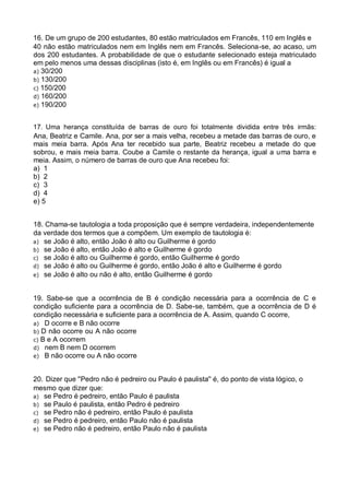 16. De um grupo de 200 estudantes, 80 estão matriculados em Francês, 110 em Inglês e
40 não estão matriculados nem em Inglês nem em Francês. Seleciona-se, ao acaso, um
dos 200 estudantes. A probabilidade de que o estudante selecionado esteja matriculado
em pelo menos uma dessas disciplinas (isto é, em Inglês ou em Francês) é igual a
a) 30/200
b) 130/200
c) 150/200
d) 160/200
e) 190/200
17. Uma herança constituída de barras de ouro foi totalmente dividida entre três irmãs:
Ana, Beatriz e Camile. Ana, por ser a mais velha, recebeu a metade das barras de ouro, e
mais meia barra. Após Ana ter recebido sua parte, Beatriz recebeu a metade do que
sobrou, e mais meia barra. Coube a Camile o restante da herança, igual a uma barra e
meia. Assim, o número de barras de ouro que Ana recebeu foi:
a) 1
b) 2
c) 3
d) 4
e) 5

18. Chama-se tautologia a toda proposição que é sempre verdadeira, independentemente
da verdade dos termos que a compõem. Um exemplo de tautologia é:
a) se João é alto, então João é alto ou Guilherme é gordo
b) se João é alto, então João é alto e Guilherme é gordo
c) se João é alto ou Guilherme é gordo, então Guilherme é gordo
d) se João é alto ou Guilherme é gordo, então João é alto e Guilherme é gordo
e) se João é alto ou não é alto, então Guilherme é gordo
19. Sabe-se que a ocorrência de B é condição necessária para a ocorrência de C e
condição suficiente para a ocorrência de D. Sabe-se, também, que a ocorrência de D é
condição necessária e suficiente para a ocorrência de A. Assim, quando C ocorre,
a) D ocorre e B não ocorre
b) D não ocorre ou A não ocorre
c) B e A ocorrem
d) nem B nem D ocorrem
e) B não ocorre ou A não ocorre
20. Dizer que ''Pedro não é pedreiro ou Paulo é paulista'' é, do ponto de vista lógico, o
mesmo que dizer que:
a) se Pedro é pedreiro, então Paulo é paulista
b) se Paulo é paulista, então Pedro é pedreiro
c) se Pedro não é pedreiro, então Paulo é paulista
d) se Pedro é pedreiro, então Paulo não é paulista
e) se Pedro não é pedreiro, então Paulo não é paulista

 