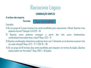 COMBINAÇÃO SIMPLES
A ordem não importa.
                     Formula:        C n,p = n! / (n-p)!*p!
Exemplos.
1) De um grupo de 5 mesa tenistas três serão escolhidos para representar o Brasil. Quantos trios
    podemos formar? Solução: 5.4.3/3! = 10
2) Quantas cores podemos conseguir a partir das três cores fundamentais,
    combinadas(misturadas) duas a duas? Resp. C3,2 = 3
3) Quantas combinações alimentares podemos fazer com 7 alimentos se só devemos associar três
    em cada refeição? Resp. C7,2 = 7! / (73)! 3! = 35
4) De um grupo de 10 tenistas dois serão escolhidos para disputar um torneio de duplas. Quantas
    duplas podem ser formadas? Resp. C10,2 = 45 duplas
 