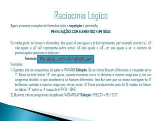 Agora veremos exemplos de formulas onde a repetição é permitida.
                             PERMUTAÇÕES COM ELEMENTOS REPETIDOS

De modo geral, se temos n elementos, dos quais n1 são iguais a a1 (a1 representa, por exemplo uma letra), n2
    são iguais a a2 (a2 representa outra letra), n3 são iguais a a3,...,nr são iguais a ar, o número de
    permutações possíveis é dado por:
            Formula: P(n; n1,n2,...,nr) = n! / n1!.n2!....nr!
Exemplos
1) Quantos são os anagramas da palavra PARAÍBA.Solução: Se as letras fossem diferentes a resposta seria
    7!. Como as três letras “A” são iguias, quando trocamos entre si obtemos o mesmo anagrama e não um
    anagrama distinto, o que aconteceria se fossem diferentes. Isso faz com que na nossa contagem de 7!
    tenhamos contado o mesmo anagrama várias vezes, 3! Vezes precisamente, pois há 3! modos de trocar
    as letras “A” entre si. A resposta é 7!/3! = 840
2) Quantos são os anagramas da palavra PASSARELA? Solução: P(9;3,2) = 9! / 3!.2!
 