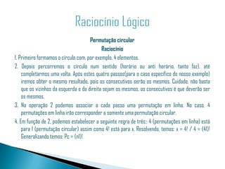 Permutação circular
                                            Raciocínio
1. Primeiro formamos o círculo com, por exemplo, 4 elementos.
2. Depois percorremos o círculo num sentido (horário ou anti horário, tanto faz), até
    completarmos uma volta. Após estes quatro passos(para o caso específico do nosso exemplo)
    iremos obter o mesmo resultado, pois os consecutivos serão os mesmos. Cuidado, não basta
    que os vizinhos da esquerda e da direita sejam os mesmos, os consecutivos é que deverão ser
    os mesmos.
3. Na operação 2 podemos associar a cada passo uma permutação em linha. No caso, 4
    permutações em linha irão corresponder a somente uma permutação circular.
4. Em função de 2, podemos estabelecer a seguinte regra de três:: 4 (permutações em linha) está
    para 1 (permutação circular) assim como 4! está para x. Resolvendo, temos: x = 4! / 4 = (41)!
    Generalizando temos: Pc = (n1)!
 