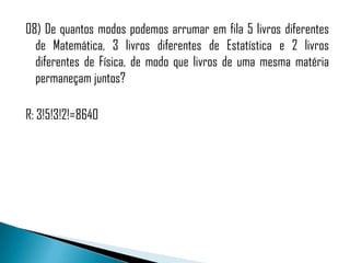08) De quantos modos podemos arrumar em fila 5 livros diferentes
  de Matemática, 3 livros diferentes de Estatística e 2 livros
  diferentes de Física, de modo que livros de uma mesma matéria
  permaneçam juntos?

R: 3!5!3!2!=8640
 