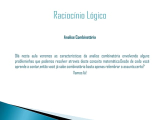 Analise Combinatória



Olá nesta aula veremos as características da analise combinatória envolvendo alguns
probleminhas que podemos resolver através deste conceito matemático.Desde de cedo você
aprende a contar,então você já sabe combinatória basta apenas relembrar o assunto,certo?
                                       Vamos lá!
 