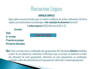 ARRANJO SIMPLES
  Agora galera,veremos formulas para se resolver problemas de analise combinatória de forma
  rápida e precisa,levando em consideração a não repetição de elementos.Vamos lá!
                        A ordem importa {A,B,C} diferente de {B, A, C}
         Formula:
Onde:
                                  A n,p = n! / (n-p)!
A= arranjo
P=partes ou grupos;
N=total de elementos.

Obs1. Tanto o arranjo como a combinação são agrupamentos de K elementos distintos escolhidos
  a partir de um conjunto de n elementos. A diferença é que, no arranjo, se mudarmos a ordem
  dos elementos de certo agrupamento, obteremos um novo agrupamento; na combinação,
  mudando a ordem dos elementos de certo agrupamento, obteremos o mesmo agrupamento.
 