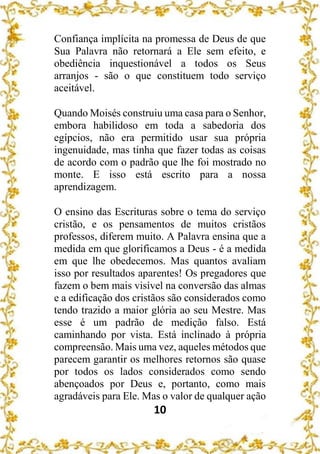 10
Confiança implícita na promessa de Deus de que
Sua Palavra não retornará a Ele sem efeito, e
obediência inquestionável a todos os Seus
arranjos - são o que constituem todo serviço
aceitável.
Quando Moisés construiu uma casa para o Senhor,
embora habilidoso em toda a sabedoria dos
egípcios, não era permitido usar sua própria
ingenuidade, mas tinha que fazer todas as coisas
de acordo com o padrão que lhe foi mostrado no
monte. E isso está escrito para a nossa
aprendizagem.
O ensino das Escrituras sobre o tema do serviço
cristão, e os pensamentos de muitos cristãos
professos, diferem muito. A Palavra ensina que a
medida em que glorificamos a Deus - é a medida
em que lhe obedecemos. Mas quantos avaliam
isso por resultados aparentes! Os pregadores que
fazem o bem mais visível na conversão das almas
e a edificação dos cristãos são considerados como
tendo trazido a maior glória ao seu Mestre. Mas
esse é um padrão de medição falso. Está
caminhando por vista. Está inclinado à própria
compreensão. Mais uma vez, aqueles métodos que
parecem garantir os melhores retornos são quase
por todos os lados considerados como sendo
abençoados por Deus e, portanto, como mais
agradáveis para Ele. Mas o valor de qualquer ação
 