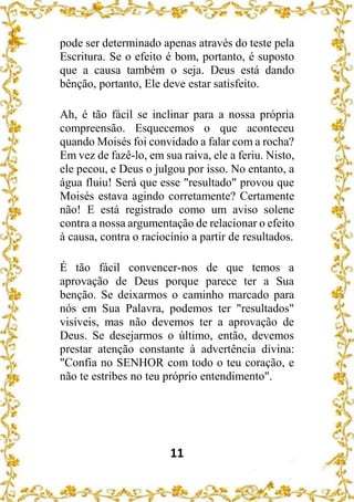 11
pode ser determinado apenas através do teste pela
Escritura. Se o efeito é bom, portanto, é suposto
que a causa também o seja. Deus está dando
bênção, portanto, Ele deve estar satisfeito.
Ah, é tão fácil se inclinar para a nossa própria
compreensão. Esquecemos o que aconteceu
quando Moisés foi convidado a falar com a rocha?
Em vez de fazê-lo, em sua raiva, ele a feriu. Nisto,
ele pecou, e Deus o julgou por isso. No entanto, a
água fluiu! Será que esse "resultado" provou que
Moisés estava agindo corretamente? Certamente
não! E está registrado como um aviso solene
contra a nossa argumentação de relacionar o efeito
à causa, contra o raciocínio a partir de resultados.
É tão fácil convencer-nos de que temos a
aprovação de Deus porque parece ter a Sua
benção. Se deixarmos o caminho marcado para
nós em Sua Palavra, podemos ter "resultados"
visíveis, mas não devemos ter a aprovação de
Deus. Se desejarmos o último, então, devemos
prestar atenção constante à advertência divina:
"Confia no SENHOR com todo o teu coração, e
não te estribes no teu próprio entendimento".
 