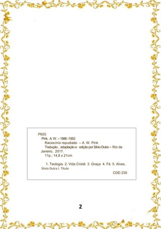 2
P655
Pink, A.W.–1886 -1952
Raciocínio repudiado – A. W. Pink
Tradução, adaptaçãoe ediçãoporSilvioDutra – Rio de
Janeiro, 2017.
11p.; 14,8 x 21cm
1. Teologia. 2. Vida Cristã 3. Graça 4. Fé. 5. Alves,
Silvio Dutra I. Título
CDD 230
 